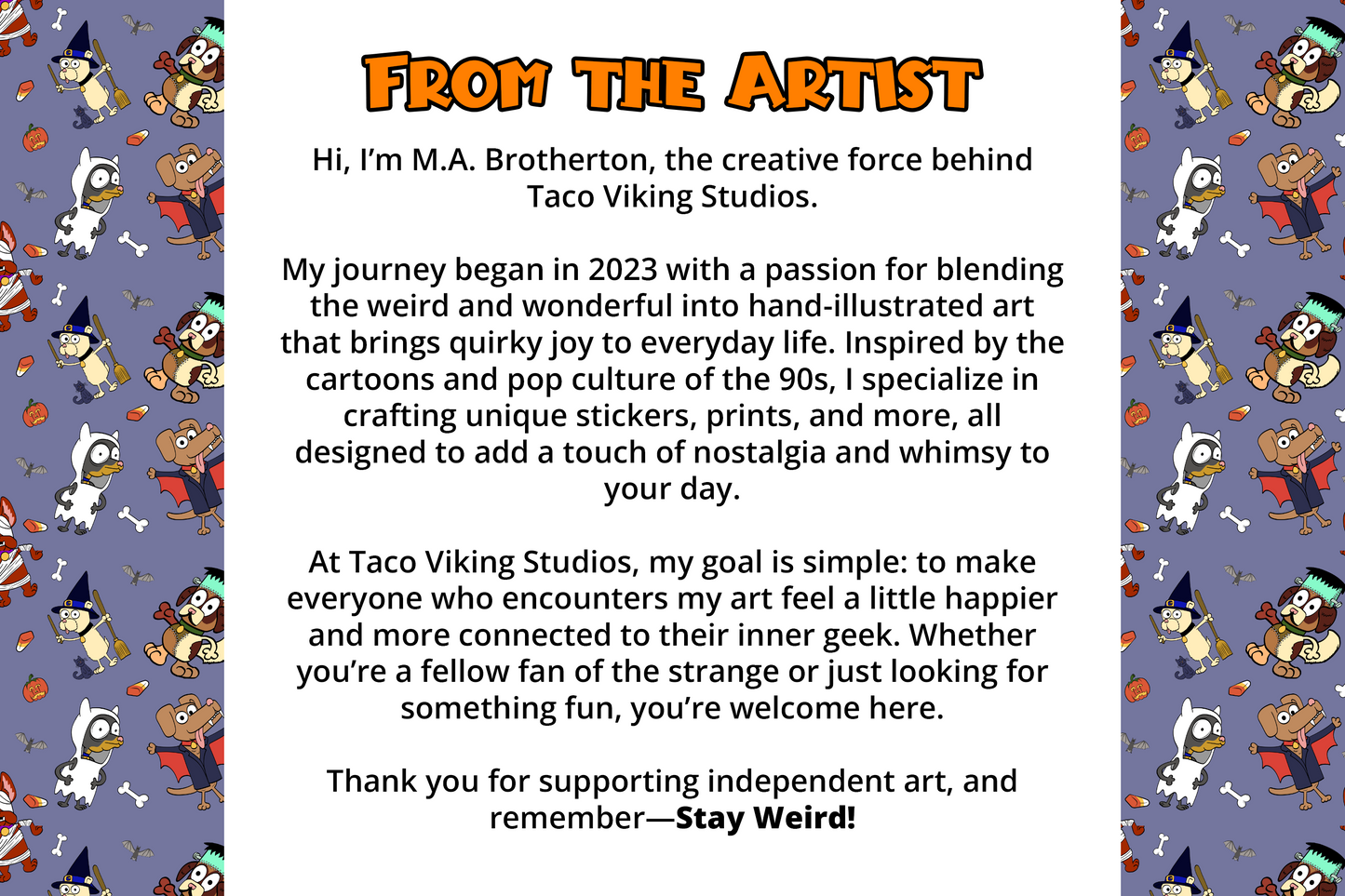 From the Artist: Meet M.A. Brotherton, the creative force behind Taco Viking Studios. Specializing in hand-illustrated art inspired by cartoons and pop culture of the 90s, bringing quirky joy to everyday life.