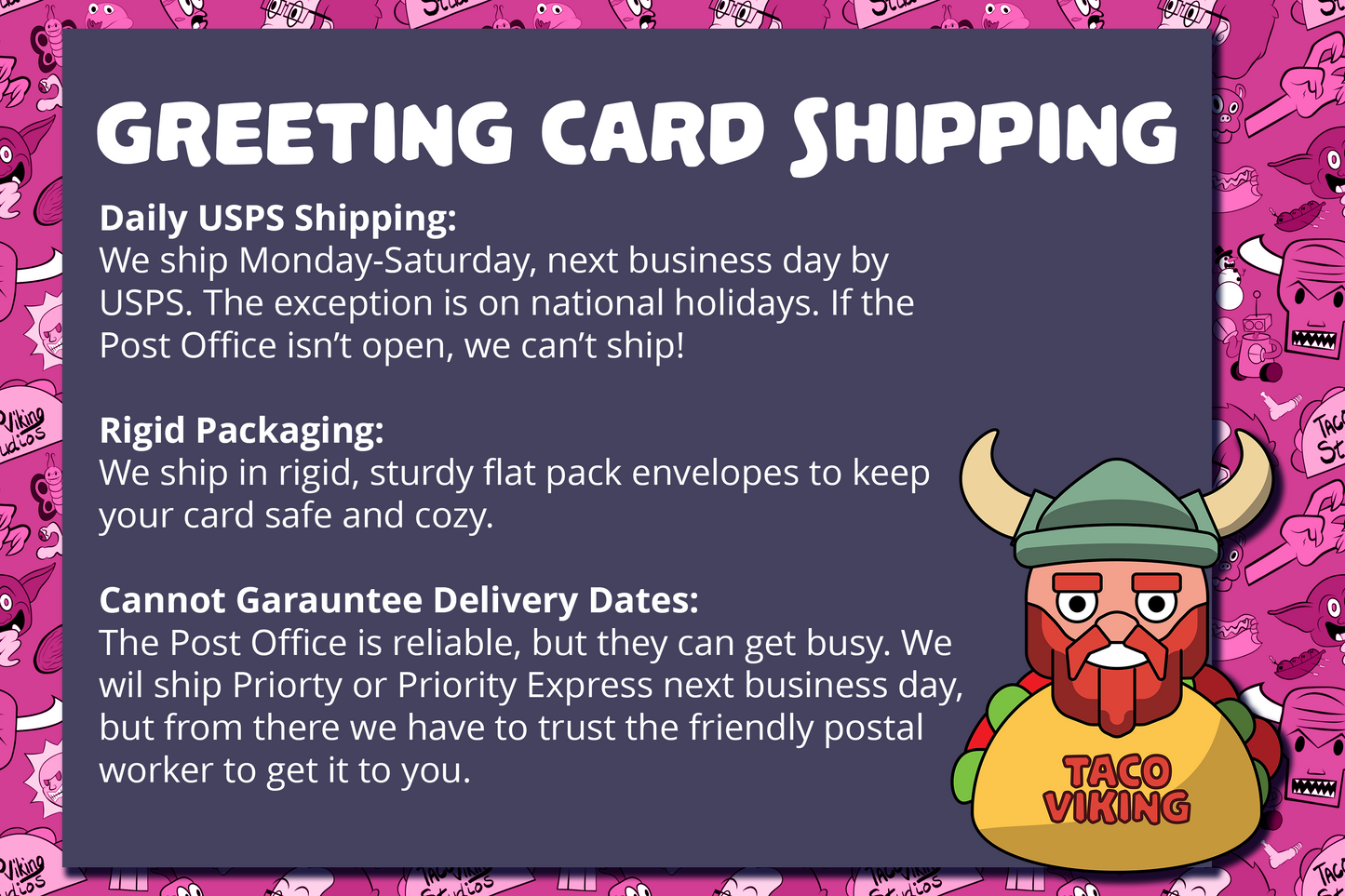 Information on the shipping practices for Taco Viking Studios greeting cards, emphasizing daily shipping with USPS, rigid packaging for secure transit, and the commitment to reliable yet non-guaranteed delivery timelines due to postal service variability.