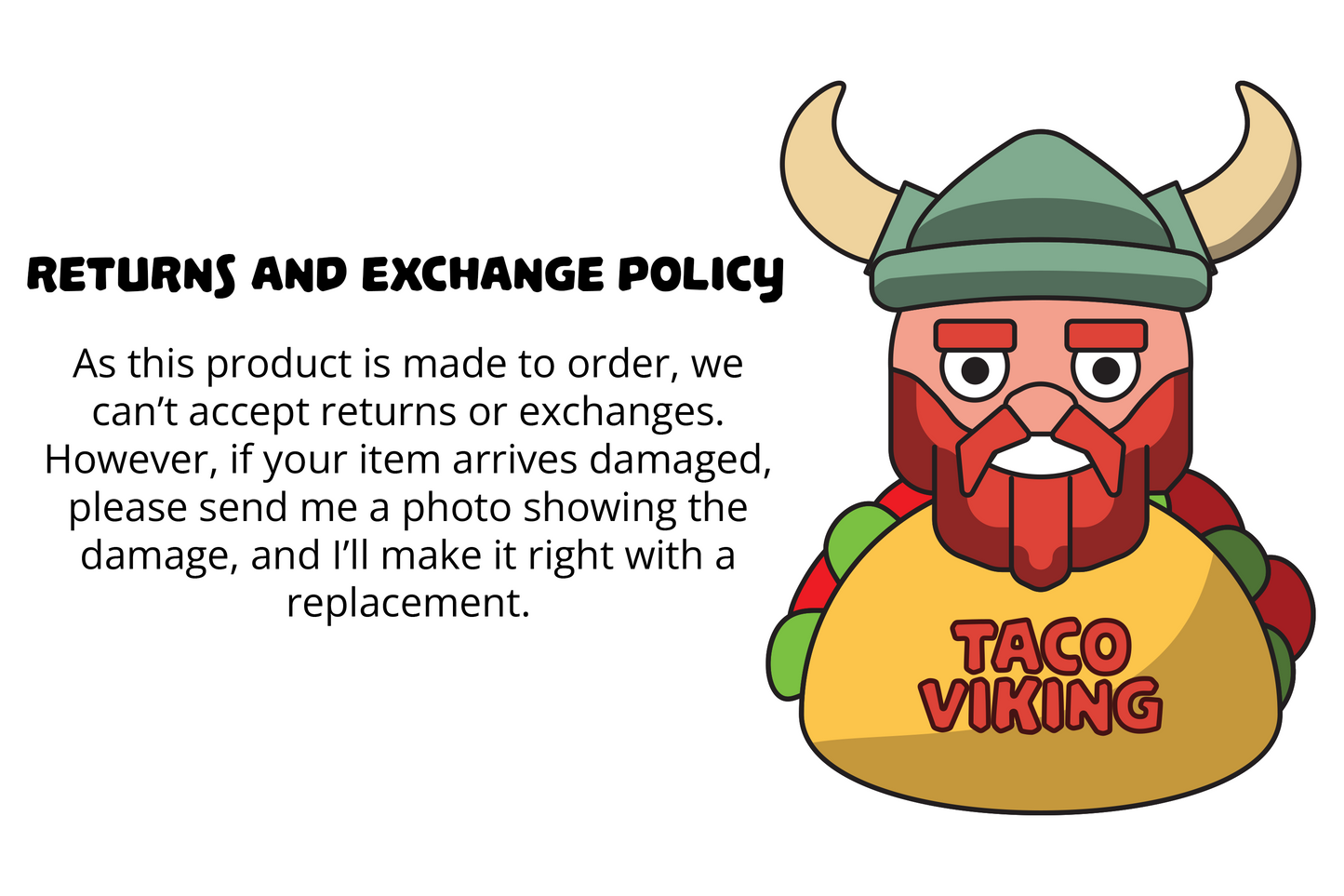 Graphic explaining the returns and exchange policy of Taco Viking Studios, featuring the Viking character logo. The text highlights that products are made to order and thus not eligible for returns or exchanges. However, it mentions that if an item arrives damaged, customers are encouraged to send a photo of the damage for a prompt resolution with a replacement. The background is minimalist to emphasize the policy information.