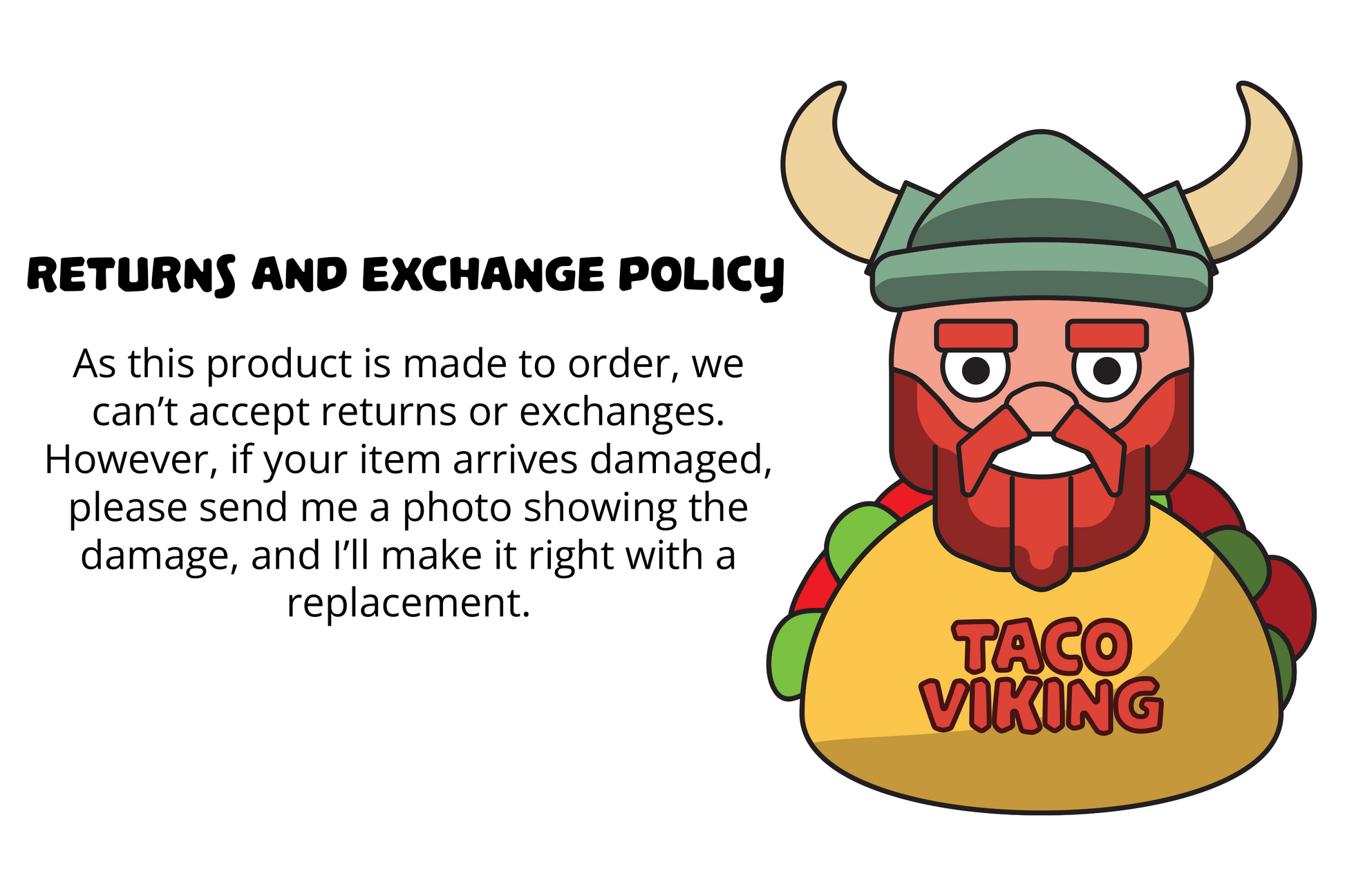 Graphic explaining the returns and exchange policy of Taco Viking Studios, featuring the Viking character logo. The text highlights that products are made to order and thus not eligible for returns or exchanges. However, it mentions that if an item arrives damaged, customers are encouraged to send a photo of the damage for a prompt resolution with a replacement. The background is minimalist to emphasize the policy information.